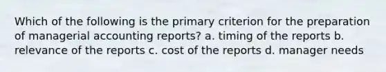 Which of the following is the primary criterion for the preparation of managerial accounting reports? a. timing of the reports b. relevance of the reports c. cost of the reports d. manager needs