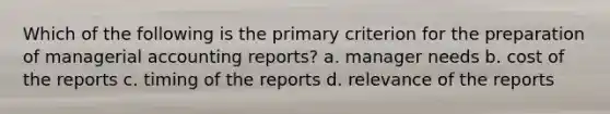 Which of the following is the primary criterion for the preparation of managerial accounting reports? a. manager needs b. cost of the reports c. timing of the reports d. relevance of the reports