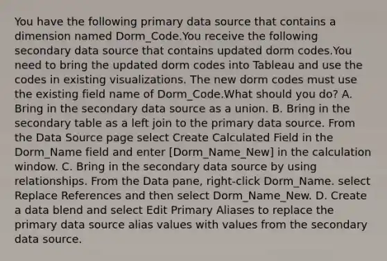 You have the following primary data source that contains a dimension named Dorm_Code.You receive the following secondary data source that contains updated dorm codes.You need to bring the updated dorm codes into Tableau and use the codes in existing visualizations. The new dorm codes must use the existing field name of Dorm_Code.What should you do? A. Bring in the secondary data source as a union. B. Bring in the secondary table as a left join to the primary data source. From the Data Source page select Create Calculated Field in the Dorm_Name field and enter [Dorm_Name_New] in the calculation window. C. Bring in the secondary data source by using relationships. From the Data pane, right-click Dorm_Name. select Replace References and then select Dorm_Name_New. D. Create a data blend and select Edit Primary Aliases to replace the primary data source alias values with values from the secondary data source.