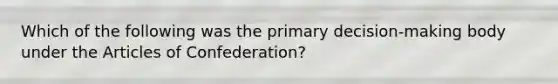 Which of the following was the primary decision-making body under the Articles of Confederation?