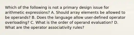 Which of the following is not a primary design issue for arithmetic expressions? A. Should array elements be allowed to be operands? B. Does the language allow user-defined operator overloading? C. What is the order of operand evaluation? D. What are the operator associativity rules?