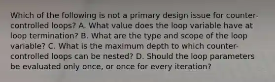 Which of the following is not a primary design issue for counter-controlled loops? A. What value does the loop variable have at loop termination? B. What are the type and scope of the loop variable? C. What is the maximum depth to which counter-controlled loops can be nested? D. Should the loop parameters be evaluated only once, or once for every iteration?