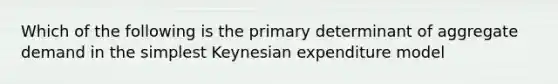 Which of the following is the primary determinant of aggregate demand in the simplest Keynesian expenditure model