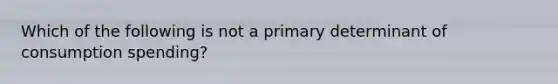 Which of the following is not a primary determinant of consumption spending?