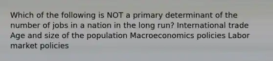 Which of the following is NOT a primary determinant of the number of jobs in a nation in the long run? International trade Age and size of the population Macroeconomics policies Labor market policies