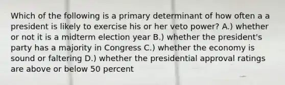 Which of the following is a primary determinant of how often a a president is likely to exercise his or her veto power? A.) whether or not it is a midterm election year B.) whether the president's party has a majority in Congress C.) whether the economy is sound or faltering D.) whether the presidential approval ratings are above or below 50 percent