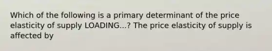 Which of the following is a primary determinant of the price elasticity of supply LOADING...​? The price elasticity of supply is affected by