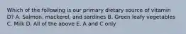 Which of the following is our primary dietary source of vitamin D? A. Salmon, mackerel, and sardines B. Green leafy vegetables C. Milk D. All of the above E. A and C only
