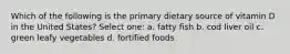 Which of the following is the primary dietary source of vitamin D in the United States? Select one: a. fatty fish b. cod liver oil c. green leafy vegetables d. fortified foods