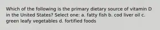 Which of the following is the primary dietary source of vitamin D in the United States? Select one: a. fatty fish b. cod liver oil c. green leafy vegetables d. fortified foods