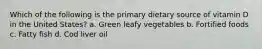 Which of the following is the primary dietary source of vitamin D in the United States? a. Green leafy vegetables b. Fortified foods c. Fatty fish d. Cod liver oil