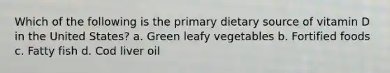 Which of the following is the primary dietary source of vitamin D in the United States? a. Green leafy vegetables b. Fortified foods c. Fatty fish d. Cod liver oil