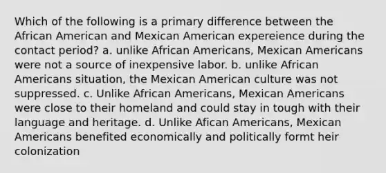 Which of the following is a primary difference between the African American and Mexican American expereience during the contact period? a. unlike African Americans, Mexican Americans were not a source of inexpensive labor. b. unlike African Americans situation, the Mexican American culture was not suppressed. c. Unlike African Americans, Mexican Americans were close to their homeland and could stay in tough with their language and heritage. d. Unlike Afican Americans, Mexican Americans benefited economically and politically formt heir colonization