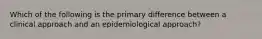 Which of the following is the primary difference between a clinical approach and an epidemiological approach?