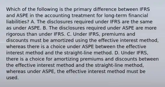 Which of the following is the primary difference between IFRS and ASPE in the accounting treatment for long-term financial liabilities? A. The disclosures required under IFRS are the same as under ASPE. B. The disclosures required under ASPE are more rigorous than under IFRS. C. Under IFRS, premiums and discounts must be amortized using the effective interest method, whereas there is a choice under ASPE between the effective interest method and the straight-line method. D. Under IFRS, there is a choice for amortizing premiums and discounts between the effective interest method and the straight-line method, whereas under ASPE, the effective interest method must be used.