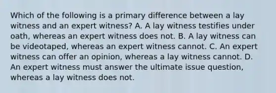 Which of the following is a primary difference between a lay witness and an expert witness? A. A lay witness testifies under oath, whereas an expert witness does not. B. A lay witness can be videotaped, whereas an expert witness cannot. C. An expert witness can offer an opinion, whereas a lay witness cannot. D. An expert witness must answer the ultimate issue question, whereas a lay witness does not.