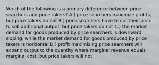 Which of the following is a primary difference between price searchers and price takers? A.) price searchers maximize profits, but price takers do not B.) price searchers have to cut their price to sell additional output, but price takers do not C.) the market demand for goods produced by price searchers is downward sloping, while the market demand for goods produced by price takers is horizontal D.) profit-maximizing price searchers will expand output to the quantity where marginal revenue equals marginal cost, but price takers will not