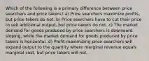 Which of the following is a primary difference between price searchers and price takers? a) Price searchers maximize profits, but price takers do not. b) Price searchers have to cut their price to sell additional output, but price takers do not. c) The market demand for goods produced by price searchers is downward sloping, while the market demand for goods produced by price takers is horizontal. d) Profit-maximizing price searchers will expand output to the quantity where marginal revenue equals marginal cost, but price takers will not.