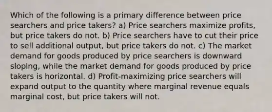 Which of the following is a primary difference between price searchers and price takers? a) Price searchers maximize profits, but price takers do not. b) Price searchers have to cut their price to sell additional output, but price takers do not. c) The market demand for goods produced by price searchers is downward sloping, while the market demand for goods produced by price takers is horizontal. d) Profit-maximizing price searchers will expand output to the quantity where marginal revenue equals marginal cost, but price takers will not.