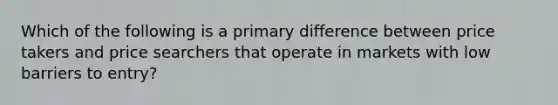 Which of the following is a primary difference between price takers and price searchers that operate in markets with low barriers to entry?