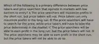 Which of the following is a primary difference between price takers and price searchers that operate in markets with low barriers to entry? A The price searchers will maximize profits in the short run, but price takers will not. Price takers can only maximize profits in the long run. B The price searchers will have to search for the price, while price takers will have to take the price determined in the market. C The price searchers will be able to earn profit in the long run, but the price takers will not. D The price searchers may be able to earn profit in the short run, but the price takers will not be able to do so.