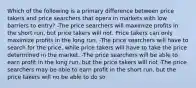 Which of the following is a primary difference between price takers and price searchers that opera in markets with low barriers to entry? -The price searchers will maximize profits in the short run, but price takers will not. Price takers can only maximize profits in the long run. -The price searchers will have to search for the price, while price takers will have to take the price determined in the market. -The price searchers will be able to earn profit in the long run, but the price takers will not -The price searchers may be able to earn profit in the short run, but the price takers will no be able to do so