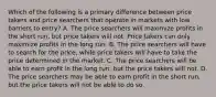 Which of the following is a primary difference between price takers and price searchers that operate in markets with low barriers to entry? A. The price searchers will maximize profits in the short run, but price takers will not. Price takers can only maximize profits in the long run. B. The price searchers will have to search for the price, while price takers will have to take the price determined in the market. C. The price searchers will be able to earn profit in the long run, but the price takers will not. D. The price searchers may be able to earn profit in the short run, but the price takers will not be able to do so.