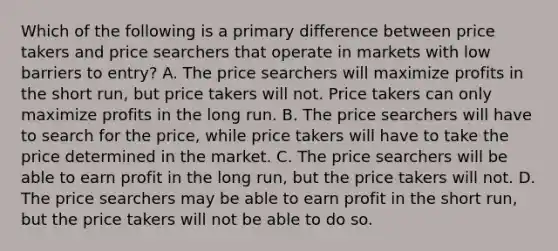 Which of the following is a primary difference between price takers and price searchers that operate in markets with low barriers to entry? A. The price searchers will maximize profits in the short run, but price takers will not. Price takers can only maximize profits in the long run. B. The price searchers will have to search for the price, while price takers will have to take the price determined in the market. C. The price searchers will be able to earn profit in the long run, but the price takers will not. D. The price searchers may be able to earn profit in the short run, but the price takers will not be able to do so.