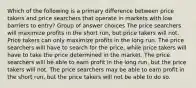 Which of the following is a primary difference between price takers and price searchers that operate in markets with low barriers to entry? Group of answer choices The price searchers will maximize profits in the short run, but price takers will not. Price takers can only maximize profits in the long run. The price searchers will have to search for the price, while price takers will have to take the price determined in the market. The price searchers will be able to earn profit in the long run, but the price takers will not. The price searchers may be able to earn profit in the short run, but the price takers will not be able to do so.