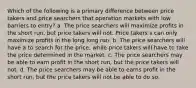 Which of the following is a primary difference between price takers and price searchers that operation markets with low barriers to entry? a. The price searchers will maximize profits in the short run, but price takers will not. Price takers s can only maximize profits in the long long run. b. The price searchers will have a to search for the price, while price takers will have to take the price determined in the market. c. The price searchers may be able to earn profit in the short run, but the price takers will not. d. The price searchers may be able to earns profit in the short run, but the price takers will not be able to do so.