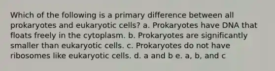 Which of the following is a primary difference between all prokaryotes and eukaryotic cells? a. Prokaryotes have DNA that floats freely in the cytoplasm. b. Prokaryotes are significantly smaller than eukaryotic cells. c. Prokaryotes do not have ribosomes like eukaryotic cells. d. a and b e. a, b, and c