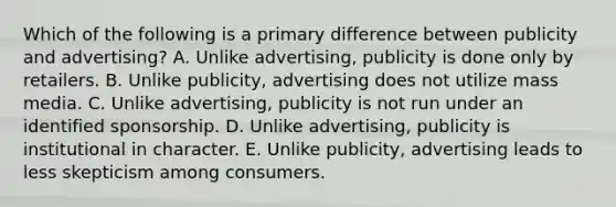 Which of the following is a primary difference between publicity and advertising? A. Unlike advertising, publicity is done only by retailers. B. Unlike publicity, advertising does not utilize mass media. C. Unlike advertising, publicity is not run under an identified sponsorship. D. Unlike advertising, publicity is institutional in character. E. Unlike publicity, advertising leads to less skepticism among consumers.