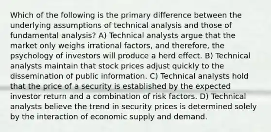 Which of the following is the primary difference between the underlying assumptions of technical analysis and those of fundamental analysis? A) Technical analysts argue that the market only weighs irrational factors, and therefore, the psychology of investors will produce a herd effect. B) Technical analysts maintain that stock prices adjust quickly to the dissemination of public information. C) Technical analysts hold that the price of a security is established by the expected investor return and a combination of risk factors. D) Technical analysts believe the trend in security prices is determined solely by the interaction of economic supply and demand.