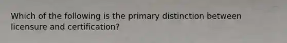 Which of the following is the primary distinction between licensure and certification?