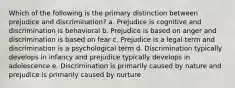 Which of the following is the primary distinction between prejudice and discrimination? a. Prejudice is cognitive and discrimination is behavioral b. Prejudice is based on anger and discrimination is based on fear c. Prejudice is a legal term and discrimination is a psychological term d. Discrimination typically develops in infancy and prejudice typically develops in adolescence e. Discrimination is primarily caused by nature and prejudice is primarily caused by nurture