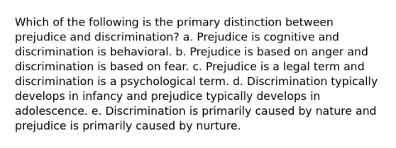 Which of the following is the primary distinction between prejudice and discrimination? a. Prejudice is cognitive and discrimination is behavioral. b. Prejudice is based on anger and discrimination is based on fear. c. Prejudice is a legal term and discrimination is a psychological term. d. Discrimination typically develops in infancy and prejudice typically develops in adolescence. e. Discrimination is primarily caused by nature and prejudice is primarily caused by nurture.