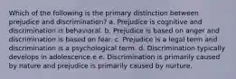 Which of the following is the primary distinction between prejudice and discrimination? a. Prejudice is cognitive and discrimination is behavioral. b. Prejudice is based on anger and discrimination is based on fear. c. Prejudice is a legal term and discrimination is a psychological term. d. Discrimination typically develops in adolescence.e e. Discrimination is primarily caused by nature and prejudice is primarily caused by nurture.