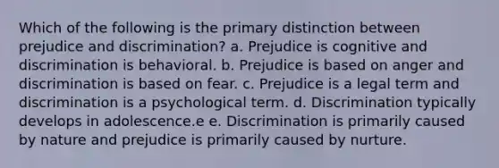 Which of the following is the primary distinction between prejudice and discrimination? a. Prejudice is cognitive and discrimination is behavioral. b. Prejudice is based on anger and discrimination is based on fear. c. Prejudice is a legal term and discrimination is a psychological term. d. Discrimination typically develops in adolescence.e e. Discrimination is primarily caused by nature and prejudice is primarily caused by nurture.