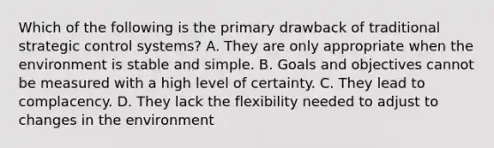 Which of the following is the primary drawback of traditional strategic control systems? A. They are only appropriate when the environment is stable and simple. B. Goals and objectives cannot be measured with a high level of certainty. C. They lead to complacency. D. They lack the flexibility needed to adjust to changes in the environment