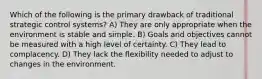 Which of the following is the primary drawback of traditional strategic control systems? A) They are only appropriate when the environment is stable and simple. B) Goals and objectives cannot be measured with a high level of certainty. C) They lead to complacency. D) They lack the flexibility needed to adjust to changes in the environment.