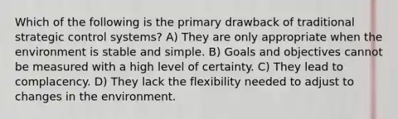 Which of the following is the primary drawback of traditional strategic control systems? A) They are only appropriate when the environment is stable and simple. B) Goals and objectives cannot be measured with a high level of certainty. C) They lead to complacency. D) They lack the flexibility needed to adjust to changes in the environment.