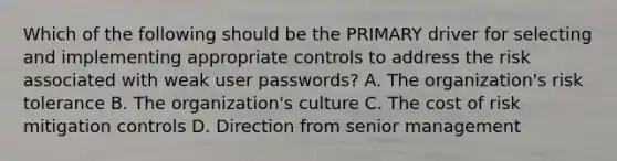 Which of the following should be the PRIMARY driver for selecting and implementing appropriate controls to address the risk associated with weak user passwords? A. The organization's risk tolerance B. The organization's culture C. The cost of risk mitigation controls D. Direction from senior management