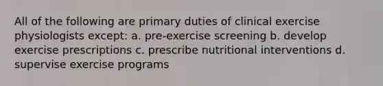 All of the following are primary duties of clinical exercise physiologists except: a. pre-exercise screening b. develop exercise prescriptions c. prescribe nutritional interventions d. supervise exercise programs