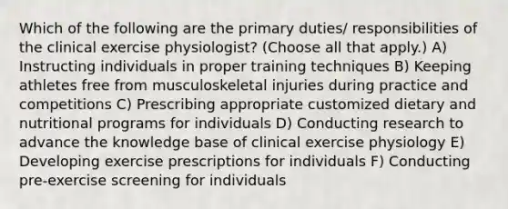 Which of the following are the primary duties/ responsibilities of the clinical exercise physiologist? (Choose all that apply.) A) Instructing individuals in proper training techniques B) Keeping athletes free from musculoskeletal injuries during practice and competitions C) Prescribing appropriate customized dietary and nutritional programs for individuals D) Conducting research to advance the knowledge base of clinical exercise physiology E) Developing exercise prescriptions for individuals F) Conducting pre-exercise screening for individuals