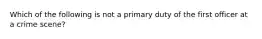 Which of the following is not a primary duty of the first officer at a crime scene?