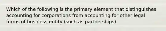 Which of the following is the primary element that distinguishes accounting for corporations from accounting for other legal forms of business entity (such as partnerships)