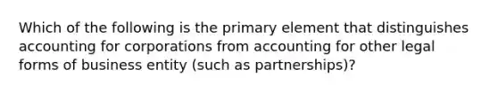 Which of the following is the primary element that distinguishes accounting for corporations from accounting for other legal forms of business entity (such as partnerships)?