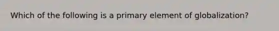 Which of the following is a primary element of globalization?