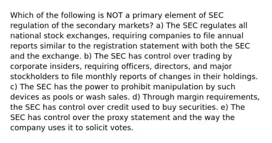 Which of the following is NOT a primary element of SEC regulation of the secondary markets? a) The SEC regulates all national stock exchanges, requiring companies to file annual reports similar to the registration statement with both the SEC and the exchange. b) The SEC has control over trading by corporate insiders, requiring officers, directors, and major stockholders to file monthly reports of changes in their holdings. c) The SEC has the power to prohibit manipulation by such devices as pools or wash sales. d) Through margin requirements, the SEC has control over credit used to buy securities. e) The SEC has control over the proxy statement and the way the company uses it to solicit votes.