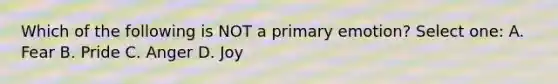 Which of the following is NOT a primary emotion? Select one: A. Fear B. Pride C. Anger D. Joy
